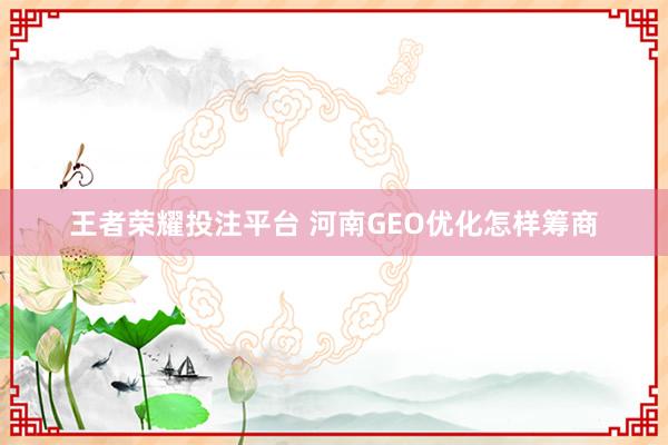 王者荣耀投注平台 河南GEO优化怎样筹商