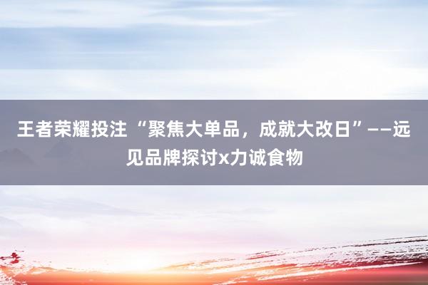 王者荣耀投注 “聚焦大单品，成就大改日”——远见品牌探讨x力诚食物