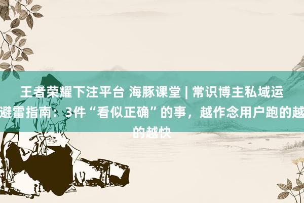 王者荣耀下注平台 海豚课堂 | 常识博主私域运营避雷指南：3件“看似正确”的事，越作念用户跑的越快