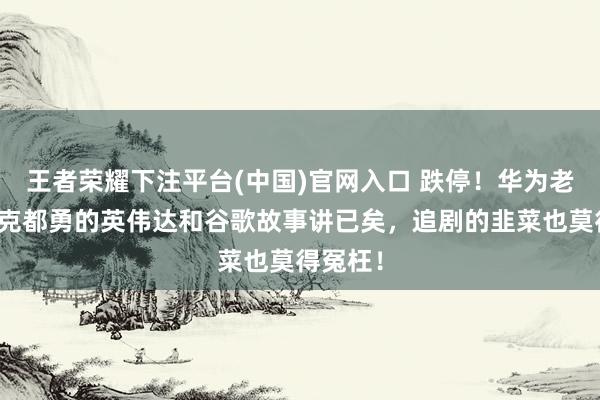 王者荣耀下注平台(中国)官网入口 跌停！华为老兵英维克都勇的英伟达和谷歌故事讲已矣，追剧的韭菜也莫得冤枉！