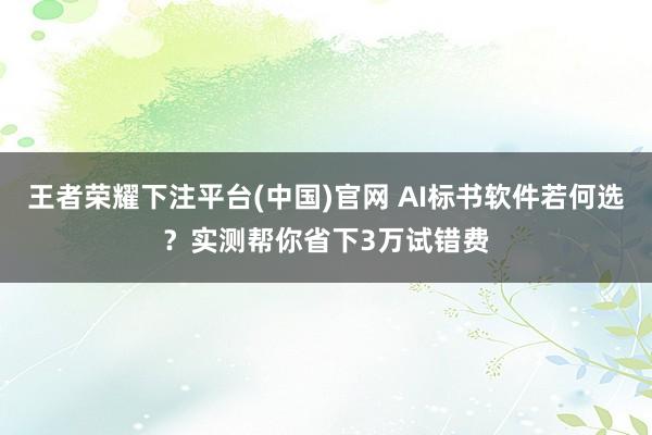 王者荣耀下注平台(中国)官网 AI标书软件若何选？实测帮你省下3万试错费