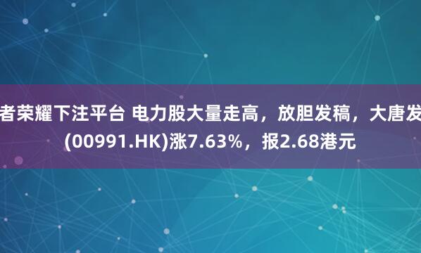 王者荣耀下注平台 电力股大量走高，放胆发稿，大唐发电(00991.HK)涨7.63%，报2.68港元