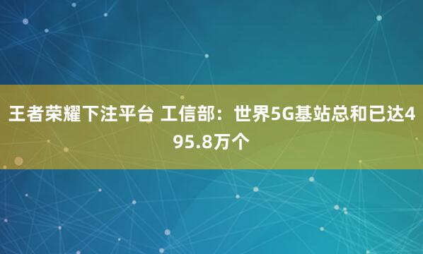 王者荣耀下注平台 工信部：世界5G基站总和已达495.8万个