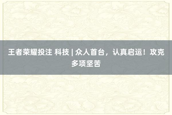 王者荣耀投注 科技 | 众人首台，认真启运！攻克多项坚苦