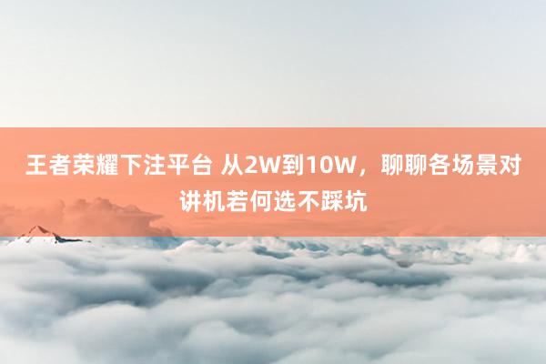 王者荣耀下注平台 从2W到10W，聊聊各场景对讲机若何选不踩坑