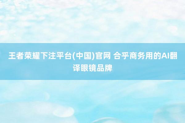 王者荣耀下注平台(中国)官网 合乎商务用的AI翻译眼镜品牌