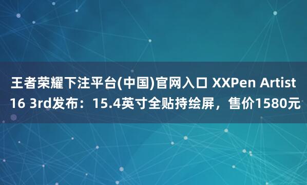 王者荣耀下注平台(中国)官网入口 XXPen Artist 16 3rd发布：15.4英寸全贴持绘屏，售价1580元