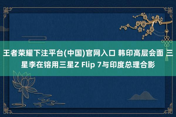 王者荣耀下注平台(中国)官网入口 韩印高层会面 三星李在镕用三星Z Flip 7与印度总理合影