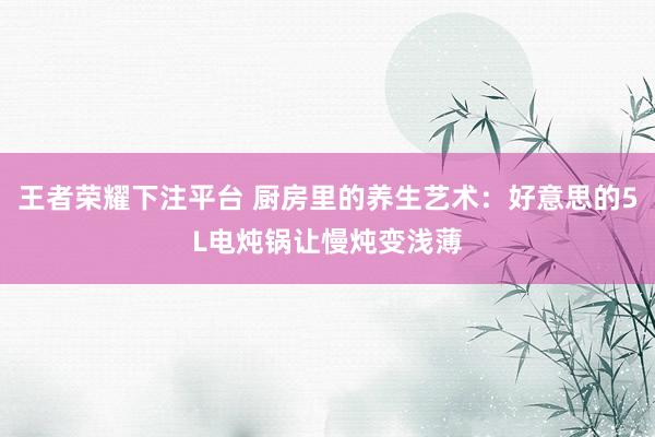 王者荣耀下注平台 厨房里的养生艺术：好意思的5L电炖锅让慢炖变浅薄