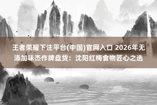 王者荣耀下注平台(中国)官网入口 2026年无添加味杰作牌盘货：沈阳红梅食物匠心之选