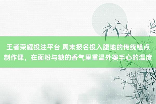 王者荣耀投注平台 周末报名投入腹地的传统糕点制作课，在面粉与糖的香气里重温外婆手心的温度