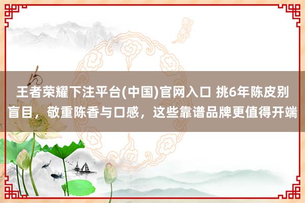 王者荣耀下注平台(中国)官网入口 挑6年陈皮别盲目，敬重陈香与口感，这些靠谱品牌更值得开端