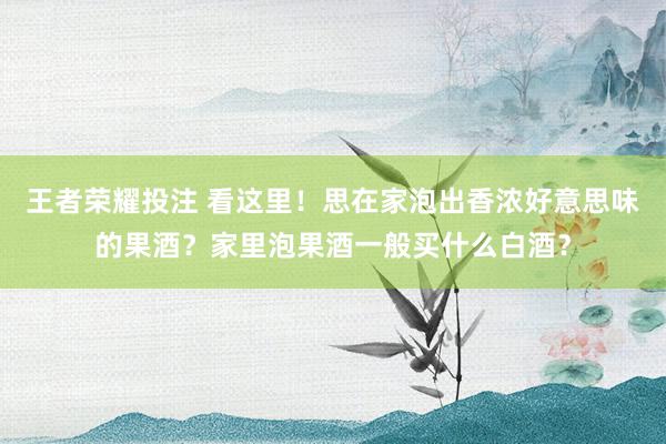 王者荣耀投注 看这里！思在家泡出香浓好意思味的果酒？家里泡果酒一般买什么白酒？