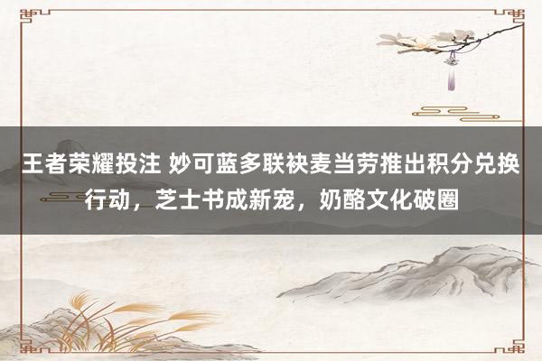 王者荣耀投注 妙可蓝多联袂麦当劳推出积分兑换行动，芝士书成新宠，奶酪文化破圈