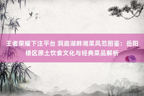 王者荣耀下注平台 洞庭湖畔湘菜风范图鉴：岳阳楼区原土饮食文化与经典菜品解析