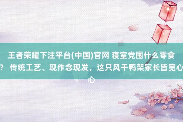 王者荣耀下注平台(中国)官网 寝室党囤什么零食？ 传统工艺、现作念现发，这只风干鸭架家长皆宽心