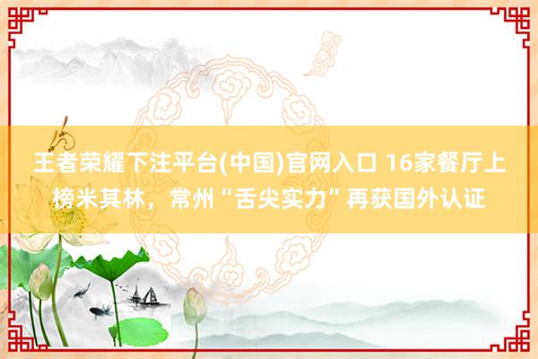 王者荣耀下注平台(中国)官网入口 16家餐厅上榜米其林，常州“舌尖实力”再获国外认证
