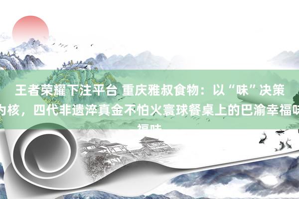 王者荣耀下注平台 重庆雅叔食物：以“味”决策为核，四代非遗淬真金不怕火寰球餐桌上的巴渝幸福味