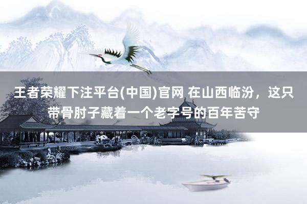 王者荣耀下注平台(中国)官网 在山西临汾，这只带骨肘子藏着一个老字号的百年苦守