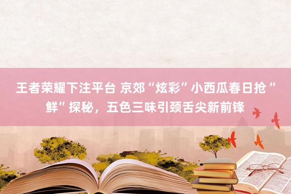 王者荣耀下注平台 京郊“炫彩”小西瓜春日抢“鲜”探秘，五色三味引颈舌尖新前锋