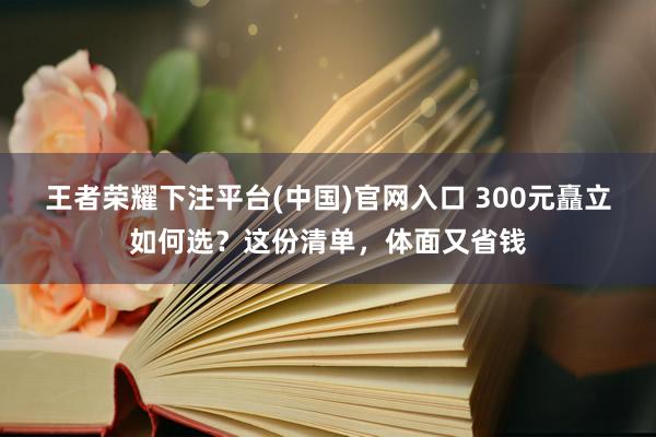 王者荣耀下注平台(中国)官网入口 300元矗立如何选？这份清单，体面又省钱