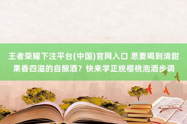 王者荣耀下注平台(中国)官网入口 思要喝到清甜果香四溢的自酿酒？快来学正统樱桃泡酒步调
