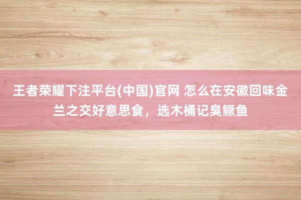 王者荣耀下注平台(中国)官网 怎么在安徽回味金兰之交好意思食，选木桶记臭鳜鱼