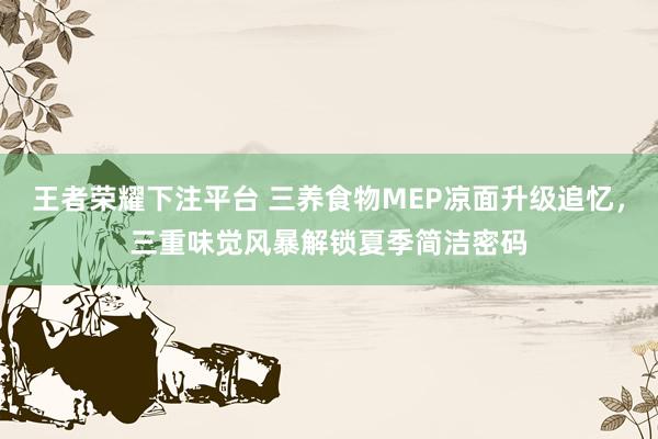王者荣耀下注平台 三养食物MEP凉面升级追忆，三重味觉风暴解锁夏季简洁密码