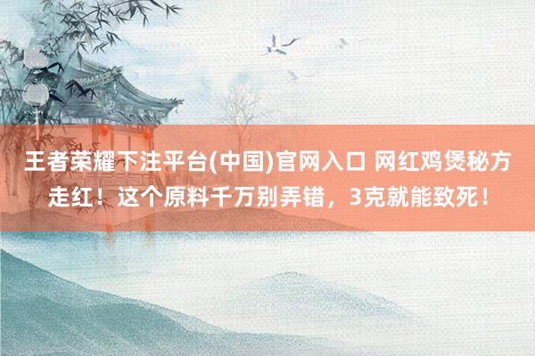王者荣耀下注平台(中国)官网入口 网红鸡煲秘方走红！这个原料千万别弄错，3克就能致死！