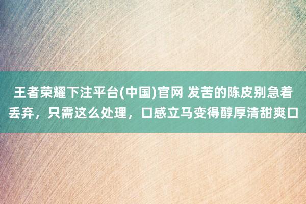 王者荣耀下注平台(中国)官网 发苦的陈皮别急着丢弃，只需这么处理，口感立马变得醇厚清甜爽口