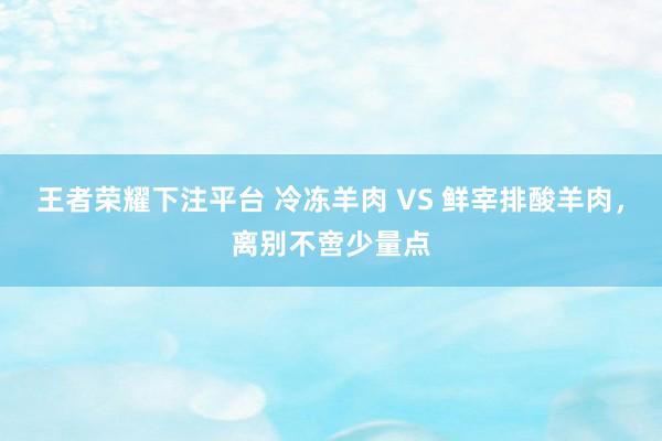 王者荣耀下注平台 冷冻羊肉 VS 鲜宰排酸羊肉，离别不啻少量点