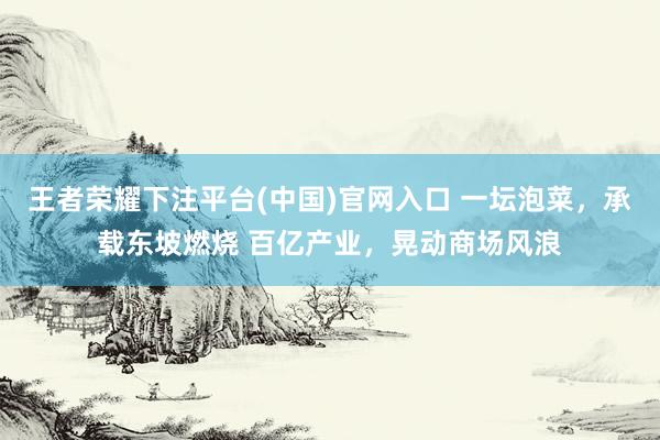 王者荣耀下注平台(中国)官网入口 一坛泡菜，承载东坡燃烧 百亿产业，晃动商场风浪