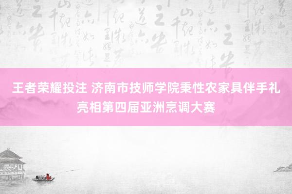 王者荣耀投注 济南市技师学院秉性农家具伴手礼亮相第四届亚洲烹调大赛