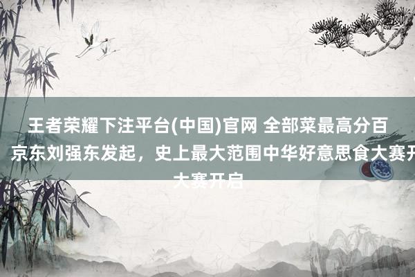 王者荣耀下注平台(中国)官网 全部菜最高分百万，京东刘强东发起，史上最大范围中华好意思食大赛开启