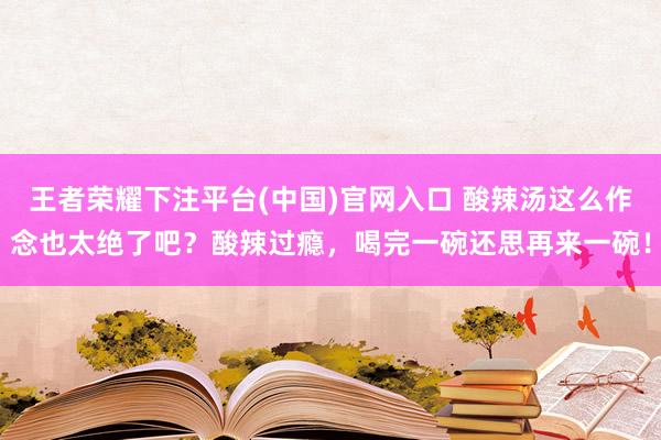 王者荣耀下注平台(中国)官网入口 酸辣汤这么作念也太绝了吧？酸辣过瘾，喝完一碗还思再来一碗！