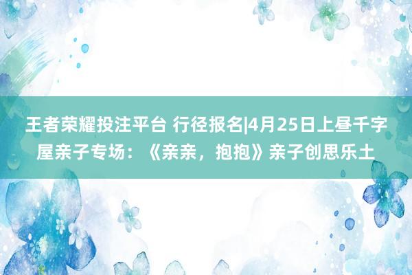 王者荣耀投注平台 行径报名|4月25日上昼千字屋亲子专场：《亲亲，抱抱》亲子创思乐土