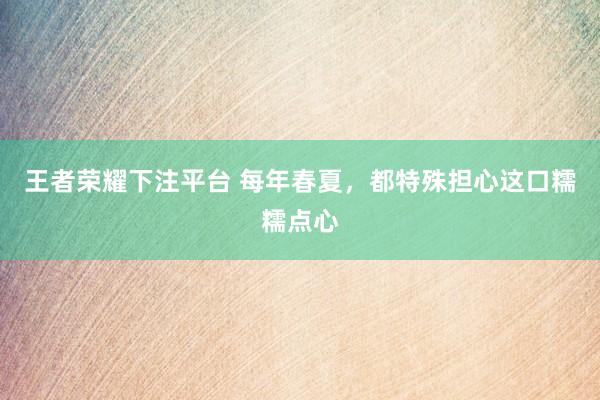 王者荣耀下注平台 每年春夏，都特殊担心这口糯糯点心