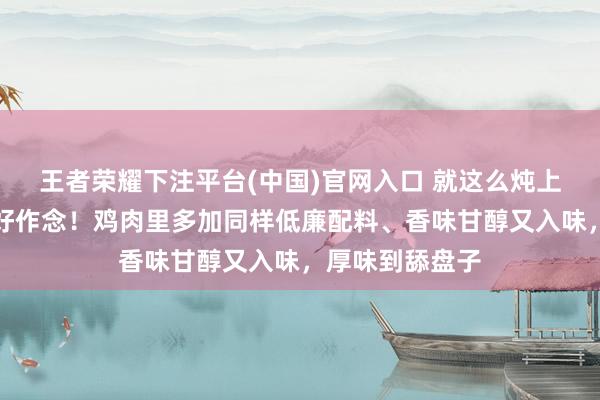 王者荣耀下注平台(中国)官网入口 就这么炖上一锅，厚味又好作念！鸡肉里多加同样低廉配料、香味甘醇又入味，厚味到舔盘子