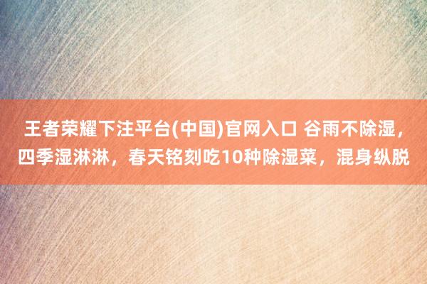 王者荣耀下注平台(中国)官网入口 谷雨不除湿，四季湿淋淋，春天铭刻吃10种除湿菜，混身纵脱