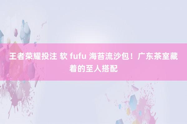 王者荣耀投注 软 fufu 海苔流沙包！广东茶室藏着的至人搭配