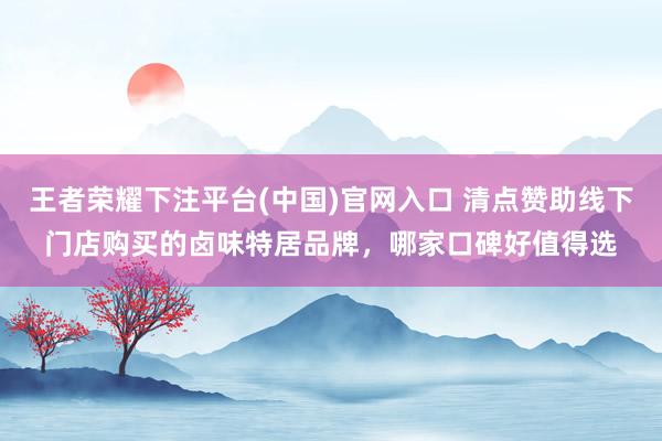 王者荣耀下注平台(中国)官网入口 清点赞助线下门店购买的卤味特居品牌，哪家口碑好值得选