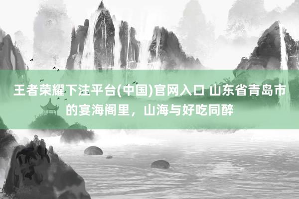 王者荣耀下注平台(中国)官网入口 山东省青岛市的宴海阁里，山海与好吃同醉