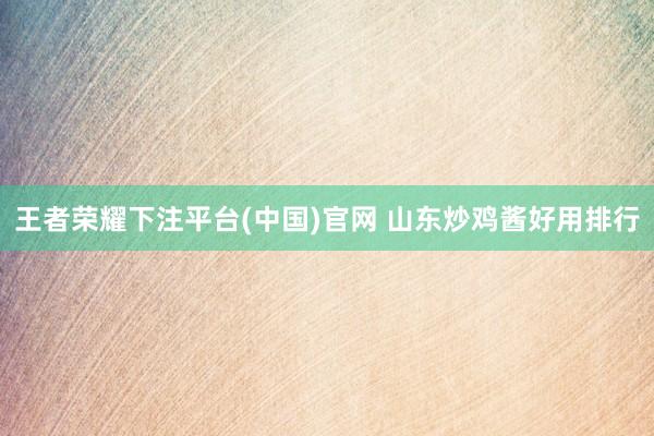王者荣耀下注平台(中国)官网 山东炒鸡酱好用排行