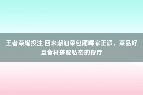 王者荣耀投注 回来潮汕菜包厢哪家正派，菜品好且食材搭配私密的餐厅
