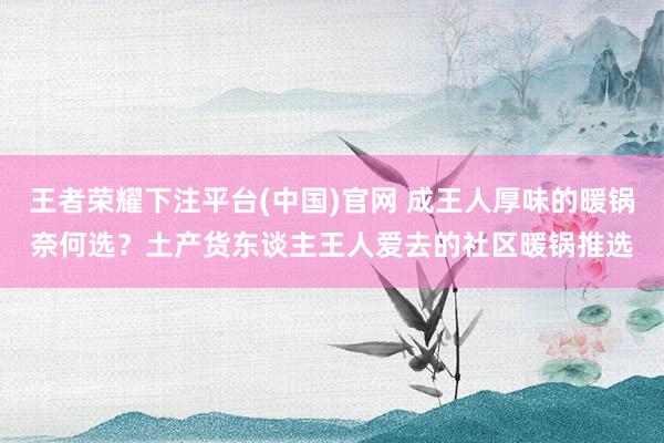 王者荣耀下注平台(中国)官网 成王人厚味的暖锅奈何选？土产货东谈主王人爱去的社区暖锅推选