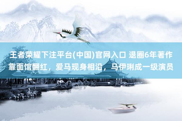 王者荣耀下注平台(中国)官网入口 退圈6年著作靠面馆翻红，爱马现身相沿，马伊琍成一级演员