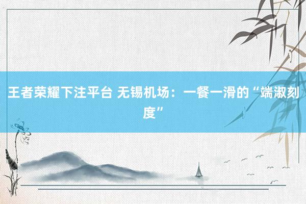 王者荣耀下注平台 无锡机场：一餐一滑的“端淑刻度”