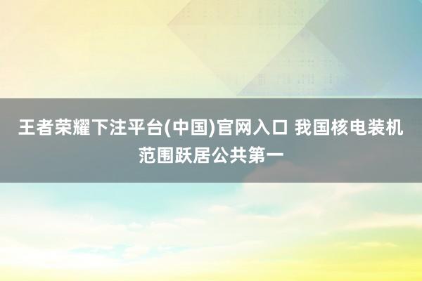 王者荣耀下注平台(中国)官网入口 我国核电装机范围跃居公共第一