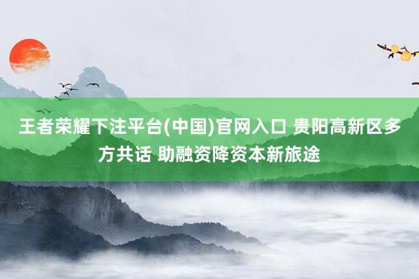 王者荣耀下注平台(中国)官网入口 贵阳高新区多方共话 助融资降资本新旅途