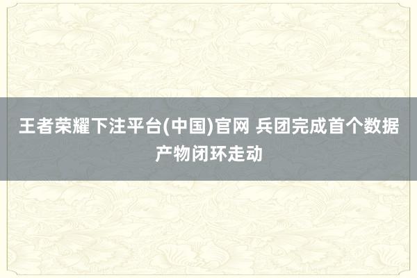 王者荣耀下注平台(中国)官网 兵团完成首个数据产物闭环走动